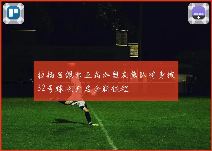 拉扬吕佩尔正式加盟灰熊队将身披32号球衣开启全新征程