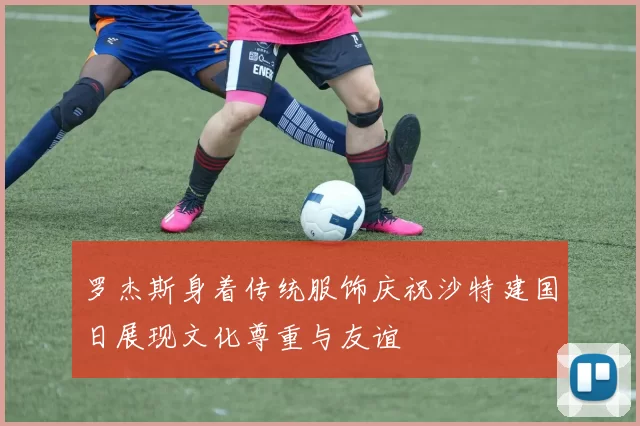 罗杰斯身着传统服饰庆祝沙特建国日展现文化尊重与友谊