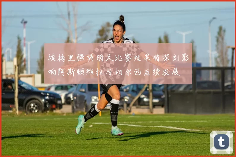埃梅里强调明天比赛结果将深刻影响阿斯顿维拉与切尔西后续发展