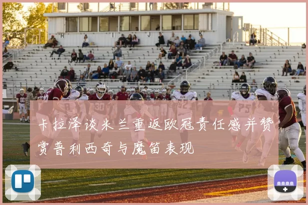 卡拉泽谈米兰重返欧冠责任感并赞赏普利西奇与魔笛表现