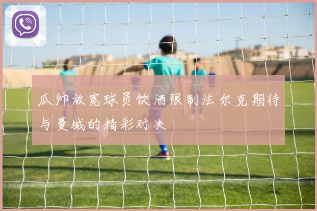 瓜帅放宽球员饮酒限制法尔克期待与曼城的精彩对决