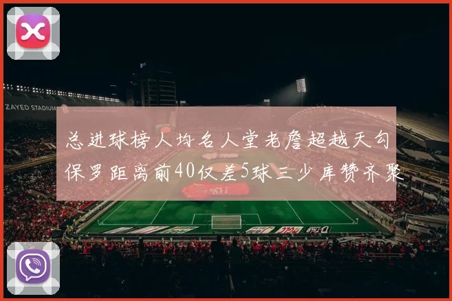总进球榜人均名人堂老詹超越天勾保罗距离前40仅差5球三少库赞齐聚榜单