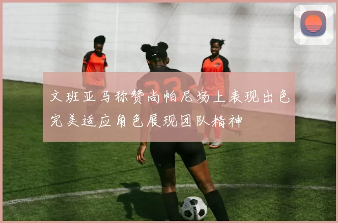 文班亚马称赞尚帕尼场上表现出色完美适应角色展现团队精神
