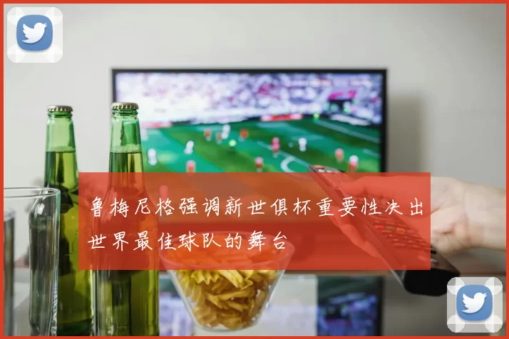 鲁梅尼格强调新世俱杯重要性决出世界最佳球队的舞台
