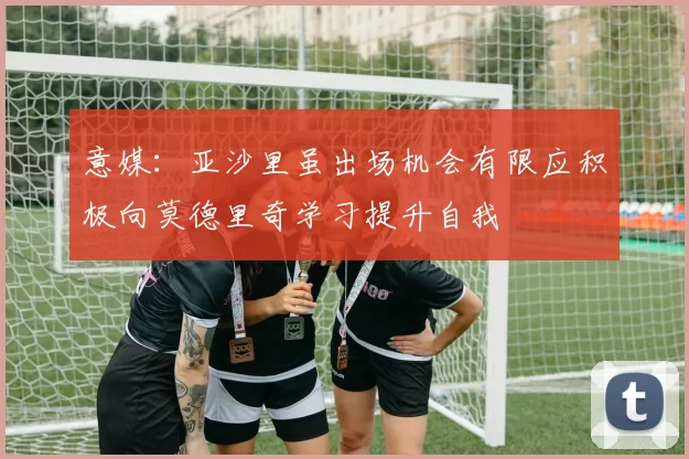 意媒：亚沙里虽出场机会有限应积极向莫德里奇学习提升自我