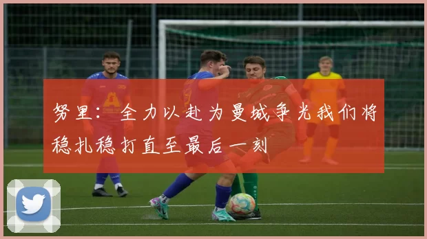 努里：全力以赴为曼城争光我们将稳扎稳打直至最后一刻