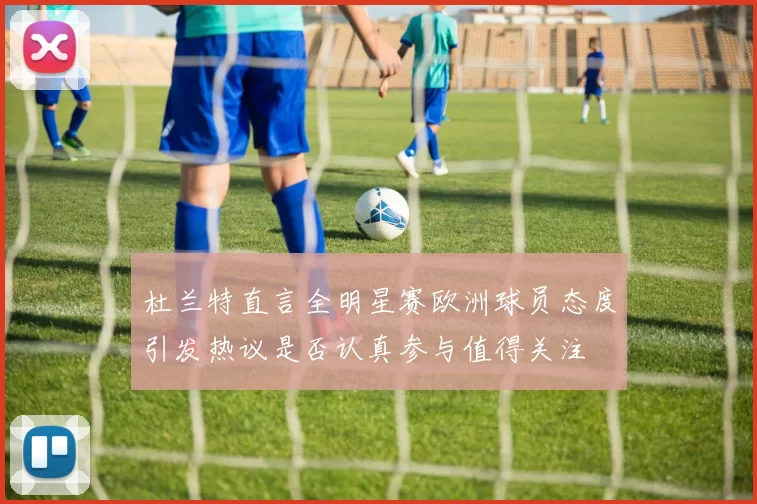 杜兰特直言全明星赛欧洲球员态度引发热议是否认真参与值得关注