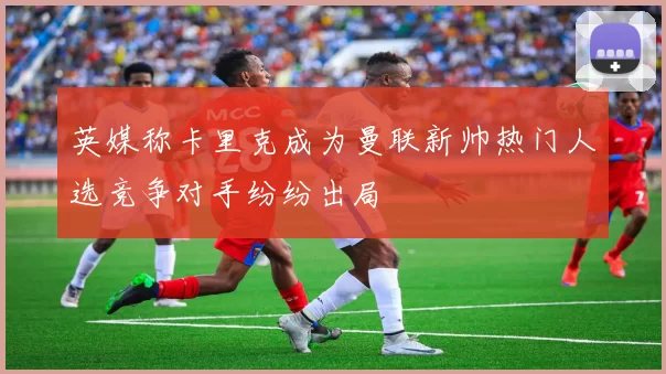 英媒称卡里克成为曼联新帅热门人选竞争对手纷纷出局