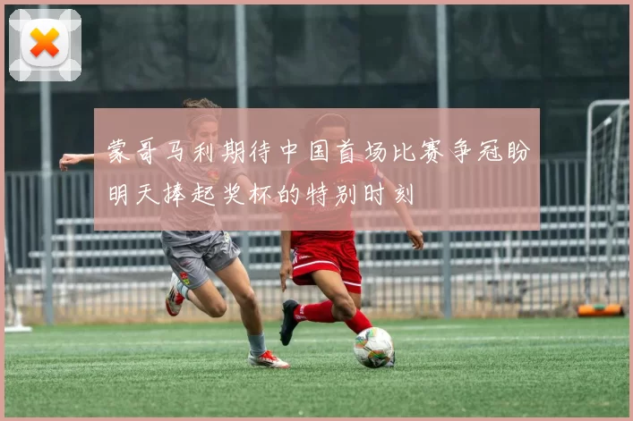 蒙哥马利期待中国首场比赛争冠盼明天捧起奖杯的特别时刻
