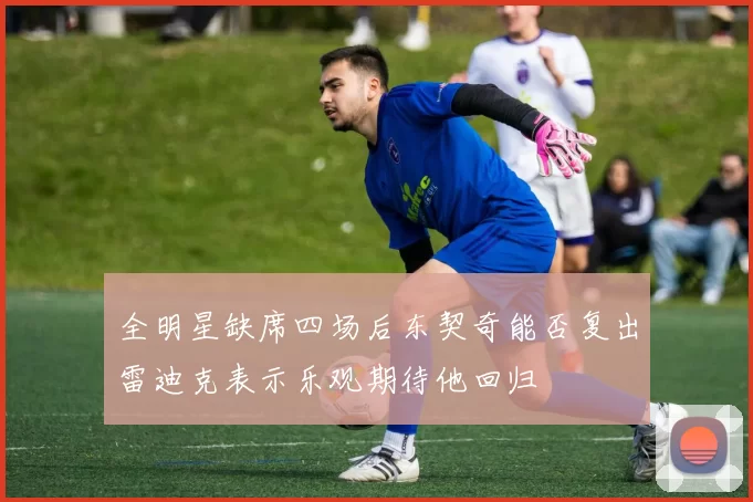 全明星缺席四场后东契奇能否复出雷迪克表示乐观期待他回归