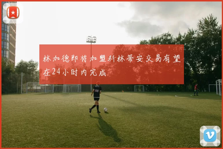 林加德即将加盟科林蒂安交易有望在24小时内完成