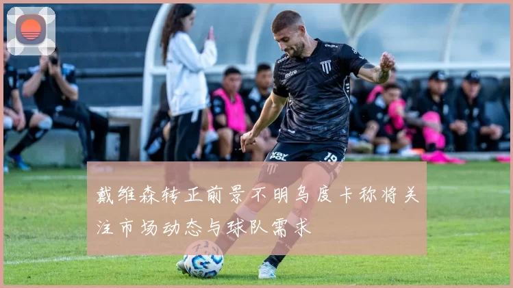 戴维森转正前景不明乌度卡称将关注市场动态与球队需求