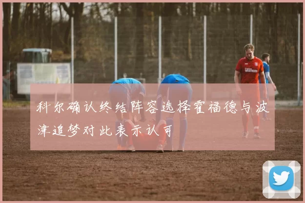 科尔确认终结阵容选择霍福德与波津追梦对此表示认可