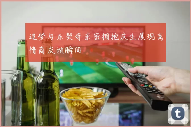追梦与东契奇亲密拥抱庆生展现高情商友谊瞬间