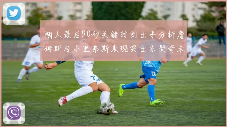 湖人最后90秒关键时刻出手分析詹姆斯与小里弗斯表现突出东契奇未能发力