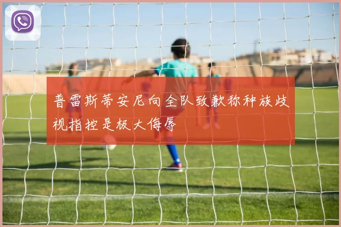 普雷斯蒂安尼向全队致歉称种族歧视指控是极大侮辱