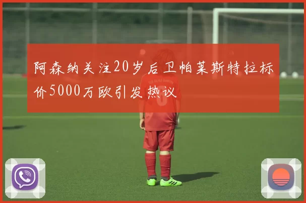 阿森纳关注20岁后卫帕莱斯特拉标价5000万欧引发热议