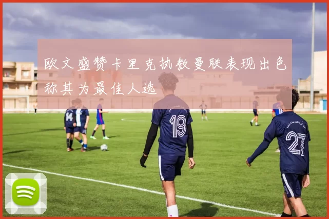 欧文盛赞卡里克执教曼联表现出色称其为最佳人选