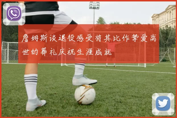 詹姆斯谈退役感受将其比作挚爱离世的葬礼庆祝生涯成就