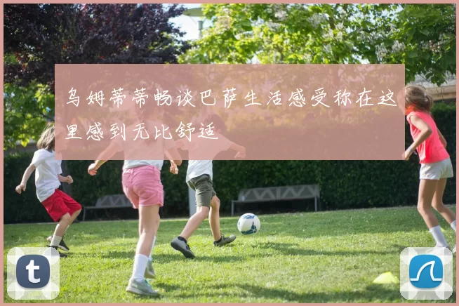 乌姆蒂蒂畅谈巴萨生活感受称在这里感到无比舒适