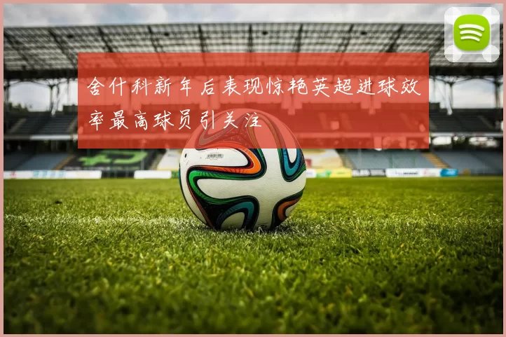 舍什科新年后表现惊艳英超进球效率最高球员引关注
