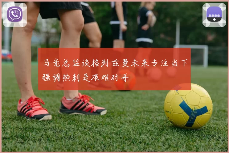 马竞总监谈格列兹曼未来专注当下强调热刺是艰难对手